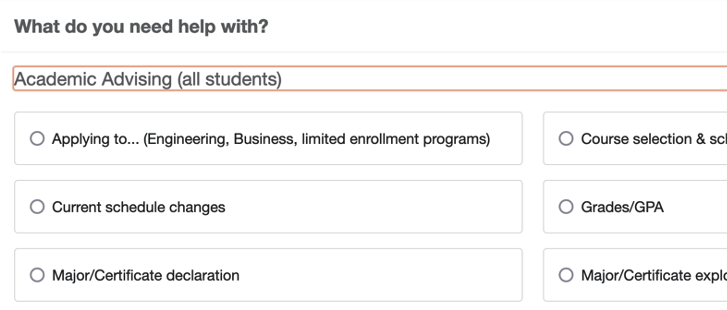 What do you need help with? Academic Advising (all students) [expanded to show reasons] Applying to... (Engineering, Business, limited enrollment programs) Course selection & schedule creation Current schedule changes Grades/GPA Major/Certificate declaration Major/Certificate exploration