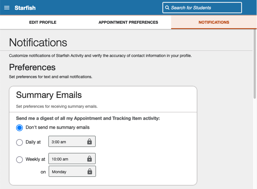 Notifications tab - Customize notifications of Starfish Activity and verify the accuracy of contact information in your profile.  Preferences - Set preferences for text and email notifications.  Summary Emails - Set preferences for receiving summary emails.  Send me a digest of all my Appointment and Tracking Item activity: - Don't send me summary emails - Daily at <select time> - Weekly at <select time and day of week>